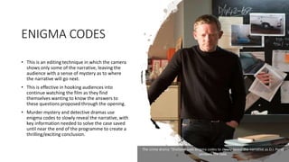 ENIGMA CODES
• This is an editing technique in which the camera
shows only some of the narrative, leaving the
audience with a sense of mystery as to where
the narrative will go next.
• This is effective in hooking audiences into
continue watching the film as they find
themselves wanting to know the answers to
these questions proposed through the opening.
• Murder mystery and detective dramas use
enigma codes to slowly reveal the narrative, with
key information needed to solve the case saved
until near the end of the programme to create a
thrilling/exciting conclusion.
The crime drama “Shetland uses enigma codes to slowly reveal the narrative as D.I. Perez
unravels the case.
 