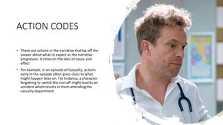 ACTION CODES
• These are actions in the narrative that tip off the
viewer about what to expect as the narrative
progresses. It relies on the idea of cause and
effect
• For example, in an episode of Casualty, actions
early in the episode often gives clues to what
might happen later on. For instance, a character
forgetting to switch the iron off might lead to an
accident which results in them attending the
casualty department.
 