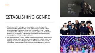 ESTABLISHING GENRE
• Miss en scene, the setting or surroundings of an event, plays in the
establishment of the genre. The visual codes involved provide further
understanding of the theme of the film. This includes scenery, casting,
character outfits and prop, posture, and gesture, lighting, all of which are
essential to the audience’s perspective of film genre. Miss en scene an
indicate period in history, mood and tone.
• For example, within a horror, the key conventions presented the audience
might be the use of low lighting, an unnerving setting and the use of low
lighting, an unnerving setting and the use of dark colours. This would
foreshadow the unsettling scenes to come, including violence or terror.
 