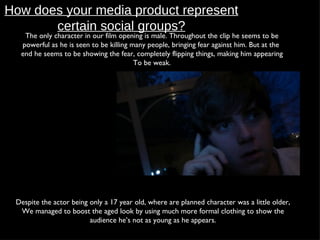 How does your media product represent certain social groups? The only character in our film opening is male. Throughout the clip he seems to be powerful as he is seen to be killing many people, bringing fear against him. But at the  end he seems to be showing the fear, completely flipping things, making him appearing To be weak. Despite the actor being only a 17 year old, where are planned character was a little older, We managed to boost the aged look by using much more formal clothing to show the audience he’s not as young as he appears. 