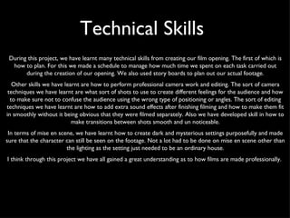 During this project, we have learnt many technical skills from creating our film opening. The first of which is how to plan. For this we made a schedule to manage how much time we spent on each task carried out during the creation of our opening. We also used story boards to plan out our actual footage. Other skills we have learnt are how to perform professional camera work and editing. The sort of camera techniques we have learnt are what sort of shots to use to create different feelings for the audience and how to make sure not to confuse the audience using the wrong type of positioning or angles. The sort of editing techniques we have learnt are how to add extra sound effects after finishing filming and how to make them fit in smoothly without it being obvious that they were filmed separately. Also we have developed skill in how to make transitions between shots smooth and un noticeable. In terms of mise en scene, we have learnt how to create dark and mysterious settings purposefully and made sure that the character can still be seen on the footage. Not a lot had to be done on mise en scene other than the lighting as the setting just needed to be an ordinary house. I think through this project we have all gained a great understanding as to how films are made professionally.  Technical Skills  