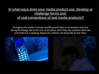 In what ways does your media product use, develop or challenge forms and  of real conventions of real media products? Throughout the whole 2 minutes and 30 seconds there is no narrative structure  during the footage. But at the time of the phone call it hints that someone down the end of the line is speaking, despite the audience not being able to hear them. 