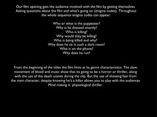 Our film opening gets the audience involved with the film by getting themselves  Asking questions about the film and what's going on (enigma codes). Throughout the whole sequence enigma codes can appear; Who or what is the puppeteer? Why is he dressed smartly? Who is killing? Why would they be killing?  Who is being killed and why?  Why does he sit in such a dark room? Who is on the phone?  Why does he run? From the beginning of the titles the film hints at its genre characteristics. The slow movement of blood and music show that its going to be a horror or thriller, along with the use of the death scenes during the clip. But the use of showing fear from the main character, despite knowing he’s a killer allows you to play with the audiences Mind making it  physiological thriller. 