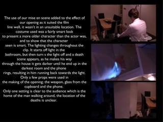 The use of our mise en scene added to the effect of our opening as it suited the film line well, it wasn’t in an unsuitable location. The costume used was a fairly smart look to present a more older character than the actor was, and to show that the character  seen is smart. The lighting changes throughout the clip. It starts off light in the  bathroom, but then turn s the light off and a death scene appears, as he makes his way through the house it gets darker until he end up in the darkest room and the phone  rings, resulting in him running back towards the light. Only a few props were used in the making of the opening; the weapon, glass from the cupboard and the phone.  Only one setting is clear to the audience which is the home of the man walking around, the location of the deaths is unclear.  