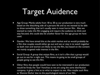 Target Auidence Age Group: Mainly adults from 18 to 30 as our production is very much based on the disturbing side of a persons life and so we wanted to be able to show something that isn’t usually seen in most horror film.  Also we wanted to make this film engaging and require the audience to think and stay focused, this could also be another factor for the age group we have used. Gender: We have aimed this at the adult market and so would probably be a film that couples would either go out and see or stay in to watch together so both men and women are likely to see the film, but based on the content we mainly targeted male interest in the film. Social Group: A group that enjoys films, as it isn’t a film that a group would go out to see for a night out. This means its going to be small groups of people going to see this film. Other films that people would have seen to be interested in our production would be firstly the ‘Saw’ franchise as we are using the same distribution company, it gives a hint as to what to expect to see. Also maybe such films as ‘Donnie Darko’ due to the psychological nature of our film. 