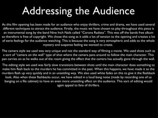 As this film opening has been made for an audience who enjoy thrillers, crime and drama, we have used several different techniques to attract the audience. Firstly, the music we have chosen to play throughout this piece is an instrumental song by the band Nine Inch Nails called “Corona Radiata”. This was off the bands free album so therefore is free of copyright. We chose this song as it adds a lot of tension to the opening and creates a lot of eerie feelings for the audience watching. This is because the song is very atmospheric and adds to the whole mystery and suspense feeling we wanted to create.  The camera style we used was very unique and not the standard way of filming a movie. We used shots such as a sort of “camera on the wall” type of shot where the camera pans around to follow the main character. This pan carries on as he walks out of the room giving the effect that the camera has actually gone through the wall.  The editing style we used was fairly slow transitions between shots until the main character does something to make him flash back to the murders he has committed in the past. When this happens, we have made it so the murders flash up very quickly and in an unsettling way. We also used white fades on this to give it the flashback look. Also when these flashbacks occur, we have edited in a loud bang noise (made by recording one of us banging on a file cabinet) to have an even more unsettling effect on the audience. This sort of editing would again appeal to fans of thrillers. Addressing the Audience 