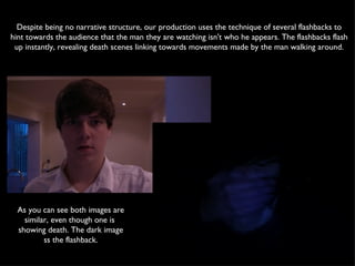 Despite being no narrative structure, our production uses the technique of several flashbacks to hint towards the audience that the man they are watching isn't who he appears. The flashbacks flash up instantly, revealing death scenes linking towards movements made by the man walking around. As you can see both images are similar, even though one is  showing death. The dark image ss the flashback. 