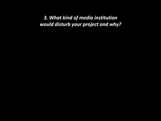 3. What kind of media institution would disturb your project and why? 