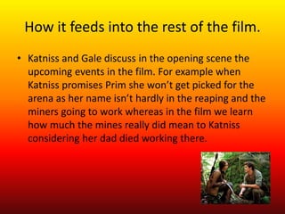 How it feeds into the rest of the film. 
• Katniss and Gale discuss in the opening scene the 
upcoming events in the film....