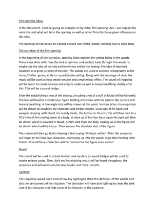 Film opening ideas 
In this document, I will be giving an example of my initial film opening idea. I will explain the 
narrative and what will be in the opening as well as other films that have given influence on 
this idea. 
The opening will be based on a blood soaked man in the woods standing over a dead body. 
The narrative of the film opening 
In the beginning of the narrative, opening shots explore the setting being in the woods. 
These slow shots will show the dark emptiness and endless trees through the woods to 
emphasize the idea of no help and loneliness within the setting. The idea of deserted 
locations also gives a sense of mystery. The woods are used to connote iconography to the 
horror/thriller genre, as this is a predictable setting. Along with the montage of shots the 
music will be used to help create tension and a mysterious effect. The sound of chopping 
will be heard to create tension and enigma codes as well as heavy breathing shortly after 
this. This will be a sound bridge. 
After the establishing shots of the setting, a tracking shot of a trail of blood will be followed. 
The trail will lead to a mysterious figure holding a hammer with his back to the camera still 
heavily breathing. A low angle shot will be shown at this point. Various other close-up shots 
will be shown to establish the character and create tension. Close ups of his hand and 
weapon dripping with blood, his muddy boots, the tattoo on his arm, this will then lead to a 
POV shot of him staring down at a body. A close up of his face focusing on his eyes will then 
be shown which is covered in blood. A POV shot from the body looking up at the figure will 
be shown which will be blurry. Then an over the shoulder shot of the figure. 
The screen will then go black showing a text saying ’24 hours earlier’. Then the sequence 
will move on to show two characters journeying up into the woods to go deer hunting with 
friends. One of these characters will be revealed as the figure seen earlier.’ 
Sound: 
The sound will be used to create tension and mystery as sound bridges will be used to 
create enigma codes. Slow, dark and intimidating music will be heard throughout the 
sequence and will eventually become louder and more climatic. 
Lighting: 
The sequence would need a lot of low key lighting to show the darkness of the woods and 
also the seriousness of the situation. The character will have dark lighting to show the dark 
side of his character and hide some of his features to the audience. 
