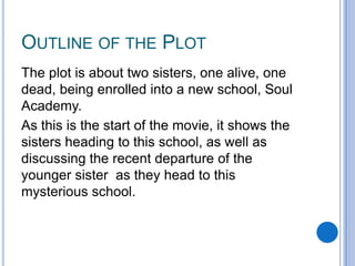 OUTLINE OF THE PLOT
The plot is about two sisters, one alive, one
dead, being enrolled into a new school, Soul
Academy.
As this is the start of the movie, it shows the
sisters heading to this school, as well as
discussing the recent departure of the
younger sister as they head to this
mysterious school.

 
