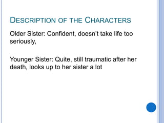 DESCRIPTION OF THE CHARACTERS
Older Sister: Confident, doesn’t take life too
seriously,
Younger Sister: Quite, still traumatic after her
death, looks up to her sister a lot

 