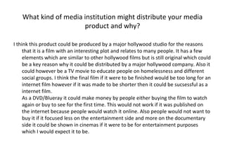 What kind of media institution might distribute your media product and why? I think this product could be produced by a major hollywood studio for the reasons that it is a film with an interesting plot and relates to many people. It has a few elements which are similar to other hollywood films but is still original which could be a key reason why it could be distributed by a major hollywood company. Also it could however be a TV movie to educate people on homelessness and different social groups. I think the final film if it were to be finished would be too long for an internet film however if it was made to be shorter then it could be sucsessful as a internet film. As a DVD/Blueray it could make money by people either buying the film to watch again or buy to see for the first time. This would not work if it was published on the internet because people would watch it online. Also people would not want to buy it if it focused less on the entertainment side and more on the documentary side it could be shown in cinemas if it were to be for entertainment purposes which I would expect it to be. 