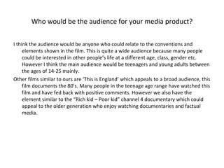 Who would be the audience for your media product? I think the audience would be anyone who could relate to the conventions and elements shown in the film. This is quite a wide audience because many people could be interested in other people’s life at a different age, class, gender etc. However I think the main audience would be teenagers and young adults between the ages of 14-25 mainly.  Other films similar to ours are ‘This is England’ which appeals to a broad audience, this film documents the 80’s. Many people in the teenage age range have watched this film and have fed back with positive comments. However we also have the element similar to the “Rich kid – Poor kid” channel 4 documentary which could appeal to the older generation who enjoy watching documentaries and factual media. 