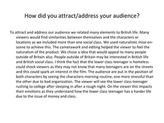 How did you attract/address your audience? To attract and address our audience we related many elements to British life. Many viewers would find similarities between themselves and the characters or locations as we included more than one social class. We used naturalistic mise-en-scene to achieve this. The camerawork and editing helped the viewer to feel the naturalism of the product. We chose a idea that would appeal to many people outside of Britain also. People outside of Britain may be interested in British life and British social class. I think the fact that the lower class teenager is homeless could shock viewers as they may not know that many teenagers are on the streets and this could spark an interest in the film. The audience are put in the position of both characters by seeing the characters morning routine, one more stressful than the other due to bad organization. The viewer will see the lower class teenager rushing to college after sleeping in after a rough night. On the viewer this impacts their emotions as they understand how the lower class teenager has a harder life due to the issue of money and class. 