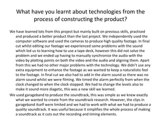 What have you learnt about technologies from the process of constructing the product? We have learned lots from this project but mainly built on previous skills, practised and produced a better product than the last project. We independently used the computer software and used the cameras to produce high quality footage. In final cut whilst editing our footage we experienced some problems with the sound which led us to learning how to use a tape deck, however this did not solve the problem and we ended up having to manually synchronise the audio with the video by plotting points on both the video and the audio and aligning them. Apart from this we had no other major problems with the technology. We didn’t use any extra equipment to enhance the footage as we wanted to keep a naturalistic feel to the footage. In final cut we also had to add in the alarm sound as there was no alarm sound whilst we were filming. We timed the alarm perfectly from when the clock changed to when the clock stopped. We had to change the levels also to make it sound more diagetic, this was a new skill we learned. We used garageband to produce the soundtrack, this was simple as we knew exactly what we wanted to create from the soundtrack research. However, the clips in garageband itself were limited and we had to work with what we had to produce a quality soundtrack. It was useful because it simplifies the whole process of making a soundtrack as it cuts out the recording and timing elements. 