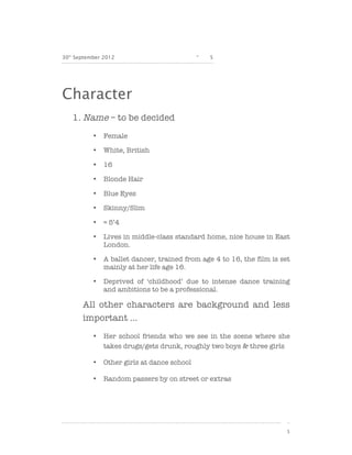 30th September 2012                          -   5




Character
   1. Name – to be decided
           •   Female

           •   White, British

           •   16

           •   Blonde Hair

           •   Blue Eyes

           •   Skinny/Slim

           •   ≈ 5’4

           •   Lives in middle-class standard home, nice house in East
               London.

           •   A ballet dancer, trained from age 4 to 16, the film is set
               mainly at her life age 16.

           •   Deprived of ‘childhood’ due to intense dance training
               and ambitions to be a professional.

       All other characters are background and less
       important …
           •   Her school friends who we see in the scene where she
               takes drugs/gets drunk, roughly two boys & three girls

           •   Other girls at dance school

           •   Random passers by on street or extras




                                                                        5
 
