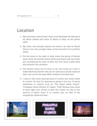 30th September 2012                       -   6




Location
   1. My local dance school that I train could facilitate the filming of
      all dance classes and shots of Name in class, as she grows
      older.

   2. My niece, who already attends the school, can also be filmed
      there in her own younger class, so this shouldn’t be a problem
      either.

   3. For the scene in the park or alley where the group of friends
      meet, there are several public parks and alleys near my house
      and considering the time of year and how early it gets dark
      this shouldn’t be a problem.

   4. The shower scene can be done in my own house as I have a
      large bathroom/shower that can be used and a smoke machine
      that I can use for the haze effect needed in the final shot.

   5. I want to film some opening shots of London and urban ballet
      in London, for this I’m planning on going to the top 10 dance
      academies in London such as ‘The Royal Ballet School,’
      ‘Pineapple Dance Studios’ & ‘Laban.’ Then filming some shots
      of their signs and venues to give the viewer an idea of the
      amount of dance there is in London and an idea of the
      competition Name will face.




                                                                       6
 