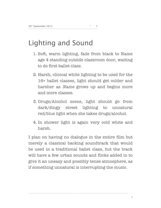 30th September 2012             -   7




Lighting and Sound
   1. Soft, warm lighting, fade from black to Name
      age 4 standing outside classroom door, waiting
      to do first ballet class.

   2. Harsh, clinical white lighting to be used for the
      16+ ballet classes, light should get colder and
      harsher as Name grows up and begins more
      and more classes.

   3. Drugs/Alcohol scene, light should go from
      dark/dingy street lighting to unnatural
      red/blue light when she takes drugs/alcohol.

   4. In shower light is again very cold white and
      harsh.

I plan on having no dialogue in the entire film but
merely a classical backing soundtrack that would
be used in a traditional ballet class, but the track
will have a few urban sounds and flicks added in to
give it an uneasy and possibly tense atmosphere, as
if something unnatural is interrupting the music.




                                                      7
 