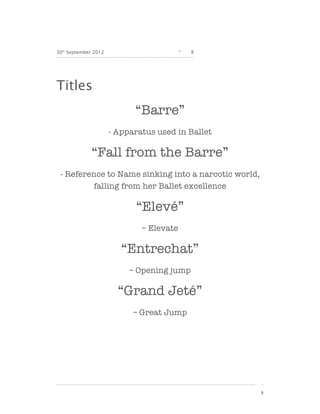 30th September 2012                       -   8




Titles
                            “Barre”
                      - Apparatus used in Ballet

              “Fall from the Barre”
 - Reference to Name sinking into a narcotic world,
         falling from her Ballet excellence

                             “Elevé”
                              – Elevate

                         “Entrechat”
                           – Opening jump

                        “Grand Jeté”
                            – Great Jump




                                                      8
 