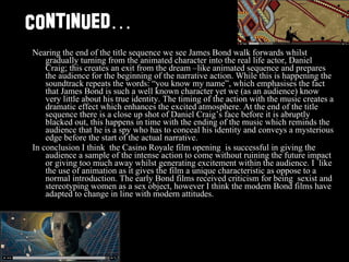 Continued … Nearing the end of the title sequence we see James Bond walk forwards whilst gradually turning from the animated character into the real life actor, Daniel Craig; this creates an exit from the dream –like animated sequence and prepares the audience for the beginning of the narrative action. While this is happening the soundtrack repeats the words: “you know my name”, which emphasises the fact that James Bond is such a well known character yet we (as an audience) know very little about his true identity. The timing of the action with the music creates a dramatic effect which enhances the excited atmosphere. At the end of the title sequence there is a close up shot of Daniel Craig’s face before it is abruptly blacked out, this happens in time with the ending of the music which reminds the audience that he is a spy who has to conceal his identity and conveys a mysterious edge before the start of the actual narrative.  In conclusion I think  the Casino Royale film opening  is successful in giving the audience a sample of the intense action to come without ruining the future impact or giving too much away whilst generating excitement within the audience. I  like the use of animation as it gives the film a unique characteristic as oppose to a normal introduction. The early Bond films received criticism for being  sexist and stereotyping women as a sex object, however I think the modern Bond films have adapted to change in line with modern attitudes.  