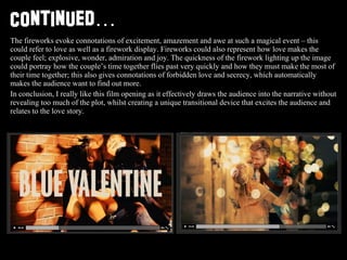 Continued … The fireworks evoke connotations of excitement, amazement and awe at such a magical event – this could refer to love as well as a firework display. Fireworks could also represent how love makes the couple feel; explosive, wonder, admiration and joy. The quickness of the firework lighting up the image could portray how the couple’s time together flies past very quickly and how they must make the most of their time together; this also gives connotations of forbidden love and secrecy, which automatically makes the audience want to find out more.  In conclusion, I really like this film opening as it effectively draws the audience into the narrative without revealing too much of the plot, whilst creating a unique transitional device that excites the audience and relates to the love story. 