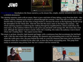 JUNO This film opening  foreshadows the future narrative; as the dream-like, simple, sketchy animation style evokes a childish demeanour.  The opening sequence starts with no music, there is just a mid shot of Juno taking a swig from her drink – this evokes a messy, informal style which is echoed through her costume. I don’t like this as I think the music should either accompany the first shot or begin before it, because the music at the beginning should set up the atmosphere for the whole film. After the first shot the music starts as she begins her journey – the whole opening sequence is following her walking through her neighbourhood, which could link to the main story, as the audience follows her as she grows up and deals with teenage life. She looks like a lost soul, although she appears to know exactly where she’s heading; this makes the audience want to know where she’s leading them – this aspect excites them.  The music is up beat, cheerful, light hearted and happy with a continuous beat that accentuates her laid back walk. I like the start when Juno starts walking, the character and surrounding area is real life; however when she walks past a tree, she goes behind the trunk as a real life character then turns into an animated character when she is revealed on the other side, as does the whole surrounding area. This jump from reality to animation may portray how she isn’t content with her normal life. 