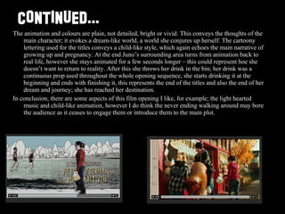 CONTINUED... The animation and colours are plain, not detailed, bright or vivid. This conveys the thoughts of the main character; it evokes a dream-like world, a world she conjures up herself. The cartoony lettering used for the titles conveys a child-like style, which again echoes the main narrative of growing up and pregnancy. At the end Juno’s surrounding area turns from animation back to real life, however she stays animated for a few seconds longer – this could represent hoe she doesn’t want to return to reality. After this she throws her drink in the bin; her drink was a continuous prop used throughout the whole opening sequence, she starts drinking it at the beginning and ends with finishing it, this represents the end of the titles and also the end of her dream and journey; she has reached her destination.  In conclusion, there are some aspects of this film opening I like, for example; the light hearted music and child-like animation, however I do think the never ending walking around may bore the audience as it ceases to engage them or introduce them to the main plot.  