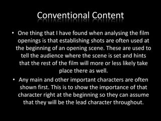 Conventional Content
• One thing that I have found when analysing the film
openings is that establishing shots are often used at
the beginning of an opening scene. These are used to
tell the audience where the scene is set and hints
that the rest of the film will more or less likely take
place there as well.
• Any main and other important characters are often
shown first. This is to show the importance of that
character right at the beginning so they can assume
that they will be the lead character throughout.

 