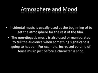 Atmosphere and Mood
• Incidental music is usually used at the beginning of to
set the atmosphere for the rest of the film.
• The non-diegetic music is also used or manipulated
to tell the audience when something significant is
going to happen. For example, increased volume of
tense music just before a character is shot.

 