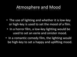 Atmosphere and Mood
• The use of lighting and whether it is low-key
or high-key is used to set the mood of a film.
• In a horror film, a low-key lighting would be
used to set an eerie and sinister mood.
• In a romantic comedy film, the lighting would
be high-key to set a happy and uplifting mood.

 