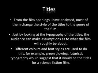 Titles
• From the film openings I have analysed, most of
them change the style of the titles to the genre of
the film.
• Just by looking at the typography of the titles, the
audience can make assumptions as to what the film
will roughly be about.
• Different colours and font styles are used to do
this, for example, green glowing, futuristic
typography would suggest that it would be the titles
for a science fiction film.

 