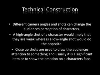 Technical Construction
• Different camera angles and shots can change the
audiences perception of characters.
• A high-angle shot of a character would imply that
they are weak whereas a low-angle shot would do
the opposite.
• Close up shots are used to draw the audiences
attention to something and usually it is a significant
item or to show the emotion on a characters face.

 