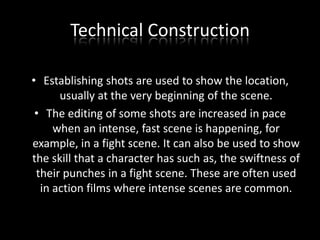 Technical Construction
• Establishing shots are used to show the location,
usually at the very beginning of the scene.
• The editing of some shots are increased in pace
when an intense, fast scene is happening, for
example, in a fight scene. It can also be used to show
the skill that a character has such as, the swiftness of
their punches in a fight scene. These are often used
in action films where intense scenes are common.

 