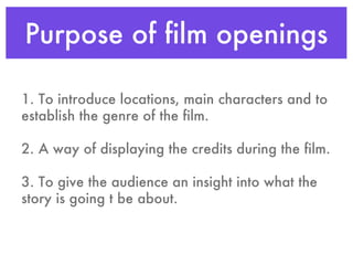 Purpose of film openings 1. To introduce locations, main characters and to establish the genre of the film. 2. A way of displaying the credits during the film. 3. To give the audience an insight into what the story is going t be about. 