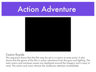 Action Adventure  Casino Royale This sequence shows that the film may be set in a casino at some point. It also shows that the genre of the film is action adventure from the guns and fighting. The main actors and actresses names are displayed around the imagery and is easy to read. The action and music attracts the audiences attention immediately.  