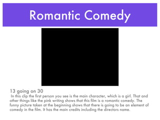 Romantic Comedy 13 going on 30 In this clip the first person you see is the main character, which is a girl. That and other things like the pink writing shows that this film is a romantic comedy. The funny picture taken at the beginning shows that there is going to be an element of comedy in the film. It has the main credits including the directors name. 