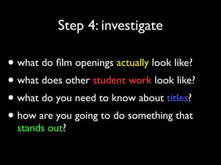 Step 4: investigate

• what do ﬁlm openings actually look like?
• what does other student work look like?
• what do you need to know about titles?
• how are you going to do something that
stands out?

 