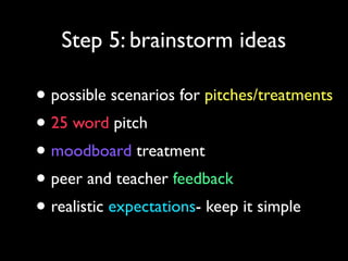 Step 5: brainstorm ideas

• possible scenarios for pitches/treatments
• 25 word pitch
• moodboard treatment
• peer and teacher feedback
• realistic expectations- keep it simple

 