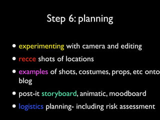 Step 6: planning

• experimenting with camera and editing
• recce shots of locations
• examples of shots, costumes, props, etc onto
blog

• post-it storyboard, animatic, moodboard
• logistics planning- including risk assessment

 