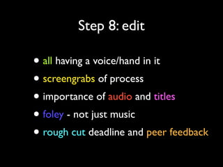 Step 8: edit

• all having a voice/hand in it
• screengrabs of process
• importance of audio and titles
• foley - not just music
• rough cut deadline and peer feedback

 