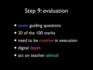 Step 9: evaluation

• seven guiding questions
• 20 of the 100 marks
• need to be creative in execution
• digital depth
• act on teacher advice!

 