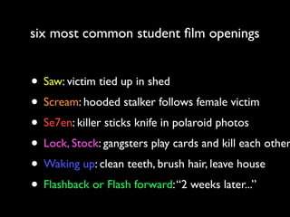 six most common student ﬁlm openings

• Saw: victim tied up in shed
• Scream: hooded stalker follows female victim
• Se7en: killer sticks knife in polaroid photos
• Lock, Stock: gangsters play cards and kill each other
• Waking up: clean teeth, brush hair, leave house
• Flashback or Flash forward: “2 weeks later...”

 