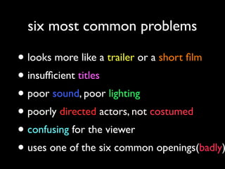 six most common problems

• looks more like a trailer or a short ﬁlm
• insufﬁcient titles
• poor sound, poor lighting
• poorly directed actors, not costumed
• confusing for the viewer
• uses one of the six common openings(badly)

 