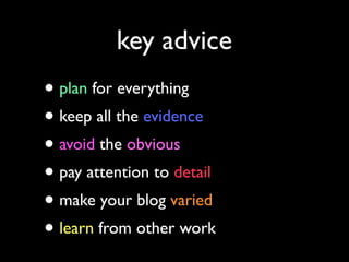 key advice

• plan for everything
• keep all the evidence
• avoid the obvious
• pay attention to detail
• make your blog varied
• learn from other work

 
