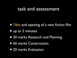 task and assessment

• Titles and opening of a new ﬁction ﬁlm
• up to 2 minutes
• 20 marks Research and Planning
• 60 marks Construction
• 20 marks Evaluation

 