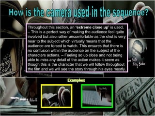 Throughout this section, an ‘extreme close up’ is used.
– This is a perfect way of making the audience feel quite
involved but also rather uncomfortable as the shot is very
near to the subject which virtually means that the
audience are forced to watch. This ensures that there is
no confusion within the audience on the subject of the
characters actions. – Feeling so up close and not being
able to miss any detail of the action makes it seem as
though this is the character that we will follow throughout
the film and we will see the story through his eyes mostly.
 