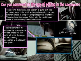 The editing throughout this section is quite fast, the
  producer uses ‘cuts’ to allow the audience to view the
  different areas of the possible protagonists intentions.
  The words on the screen flicker into the next image
  which is enhanced by the use of sound.



The movement of the
action may slow down at
certain areas but the
cuts will keep the pace
of the opening
sequence at a relatively
fast pace.
 