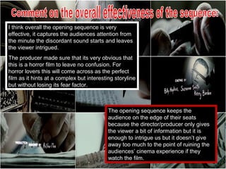 I think overall the opening sequence is very
effective, it captures the audiences attention from
the minute the discordant sound starts and leaves
the viewer intrigued.
The producer made sure that its very obvious that
this is a horror film to leave no confusion. For
horror lovers this will come across as the perfect
film as it hints at a complex but interesting storyline
but without losing its fear factor.



                                           The opening sequence keeps the
                                           audience on the edge of their seats
                                           because the director/producer only gives
                                           the viewer a bit of information but it is
                                           enough to intrigue us but it doesn’t give
                                           away too much to the point of ruining the
                                           audiences’ cinema experience if they
                                           watch the film.
 