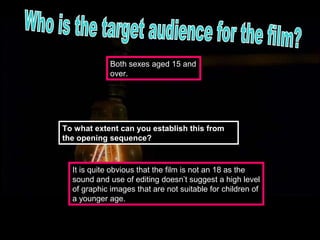 Both sexes aged 15 and
             over.




To what extent can you establish this from
the opening sequence?


  It is quite obvious that the film is not an 18 as the
  sound and use of editing doesn’t suggest a high level
  of graphic images that are not suitable for children of
  a younger age.
 